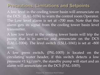 A low level in the cooling tower basin will annunciate on
the DCS (LAL-1036) to warn the control room Operator.
The Low level alarm is set at –700 mm. Note that this
alarm gets its signal from the cooling tower basin level
transmitter.
A low low level in the cooling tower basin will trip the
pump that is in service and annunciate on the DCS
(LALL-1004). The level switch (LSLL-1041) is set at –800
mm.
A low press switch, (PSL-1005) is located on the
circulating water header, if this switch detects a low
pressure <1 kg/cm²>, the standby pump will start and an
alarm will annunciate on the DCS (PAL-1005).
Prepared by: Mohammad Shoeb Siddiqui
 