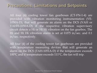 All four (4) cooling tower fan gearboxes (CT-FN-1-4) are
provided with vibration monitoring instrumentation (VE-
1050A-D), that will generate an alarm on the DCS (VAH or
VAHH-1050A-D) if the respective vibration supervisory
circuit detects a Hi or Hi Hi vibration on the fan gearbox. The
Hi and Hi Hi vibration alarm is set at 0.075 in/sec. and 0.1
in/sec. respectively.
All four (4) of the cooling tower fan gearboxes are provided
with temperature measuring devices that will generate an
alarm on the DCS (TAH-1051A-D) if the temperature exceeds
100ºC and if temperature exceeds 111ºC, the fan will trip.
Prepared by: Mohammad Shoeb Siddiqui
 
