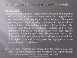 Sulifuric Acid
Sulfuric acid mist begins to irritate the eyes, nose and throat at
0.5 mg/m3; the threshold limit value of 1 mg/m3 may
corrode teeth, with frequent exposure. Sulfuric acid is more
irritating in a high humidity environment. Liquid sulfuric
acid will burn skin and eyes and it will deeply burn the
stomach and throat if swallowed. Sulfuric acid is non-
flammable but reacts violently with water and organic
materials. Poisonous gas may be produced in a fire.
Flammable hydrogen gas may be produced at acid facilities.
Fire fighters should wear protective equipment when
exposed to such conditions.
Low Low level switches are provided in the sulfuric acid and
Anti- scalant dosing tanks, these switches will trip the pump
and will annunciate on the DCS, when actuated.
Prepared by: Mohammad Shoeb Siddiqui
 