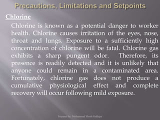 Chlorine
Chlorine is known as a potential danger to worker
health. Chlorine causes irritation of the eyes, nose,
throat and lungs. Exposure to a sufficiently high
concentration of chlorine will be fatal. Chlorine gas
exhibits a sharp pungent odor. Therefore, its
presence is readily detected and it is unlikely that
anyone could remain in a contaminated area.
Fortunately, chlorine gas does not produce a
cumulative physiological effect and complete
recovery will occur following mild exposure.
Prepared by: Mohammad Shoeb Siddiqui
 