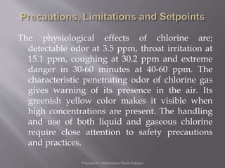 The physiological effects of chlorine are;
detectable odor at 3.5 ppm, throat irritation at
15.1 ppm, coughing at 30.2 ppm and extreme
danger in 30-60 minutes at 40-60 ppm. The
characteristic penetrating odor of chlorine gas
gives warning of its presence in the air. Its
greenish yellow color makes it visible when
high concentrations are present. The handling
and use of both liquid and gaseous chlorine
require close attention to safety precautions
and practices.
Prepared by: Mohammad Shoeb Siddiqui
 