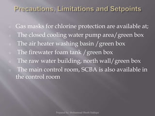 ○ Gas masks for chlorine protection are available at;
○ The closed cooling water pump area/green box
○ The air heater washing basin /green box
○ The firewater foam tank /green box
○ The raw water building, north wall/green box
○ The main control room, SCBA is also available in
the control room
Prepared by: Mohammad Shoeb Siddiqui
 