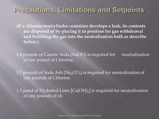 (If a chlorine ton/cylinder container develops a leak, its contents
are disposed of by placing it in position for gas withdrawal
and bubbling the gas into the neutralization bath as describe
below.)
1.4 pounds of Caustic Soda (NaOH) is required for neutralization
of one pound of Chlorine.
3.7 pounds of Soda Ash (Na2CO3) is required for neutralization of
one pounds of Chlorine.
1.3 pond of Hydrated Lime [Ca(OH)2] is required for neutralization
of one pounds of ch
Prepared by: Mohammad Shoeb Siddiqui
 