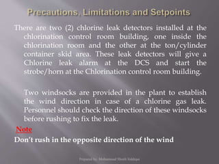 There are two (2) chlorine leak detectors installed at the
chlorination control room building, one inside the
chlorination room and the other at the ton/cylinder
container skid area. These leak detectors will give a
Chlorine leak alarm at the DCS and start the
strobe/horn at the Chlorination control room building.
Two windsocks are provided in the plant to establish
the wind direction in case of a chlorine gas leak.
Personnel should check the direction of these windsocks
before rushing to fix the leak.
Note
Don’t rush in the opposite direction of the wind
Prepared by: Mohammad Shoeb Siddiqui
 