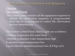 Chlorine
The Control Panel:
The control panel contains all the equipment required to
operate the chlorination sequence. A programmable
timer can be programmed to control the chlorination
process automatically.
The System Control Panel Alarm Lights are as follows;
Chlorine evaporator low water level
Chlorine evaporator water temperature high
Evaporator water temperature low
Liquid chlorine manifold pressure low (2.8 Kg/cm2)
Prepared by: Mohammad Shoeb Siddiqui
 
