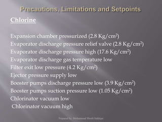 Chlorine
Expansion chamber pressurized (2.8 Kg/cm2)
Evaporator discharge pressure relief valve (2.8 Kg/cm2)
Evaporator discharge pressure high (17.6 Kg/cm2)
Evaporator discharge gas temperature low
Filter exit low pressure (4.2 Kg/cm2)
Ejector pressure supply low
Booster pumps discharge pressure low (3.9 Kg/cm2)
Booster pumps suction pressure low (1.05 Kg/cm2)
Chlorinator vacuum low
Chlorinator vacuum high
Prepared by: Mohammad Shoeb Siddiqui
 