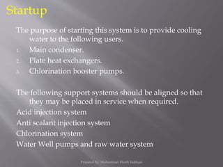 The purpose of starting this system is to provide cooling
water to the following users.
1. Main condenser.
2. Plate heat exchangers.
3. Chlorination booster pumps.
The following support systems should be aligned so that
they may be placed in service when required.
Acid injection system
Anti scalant injection system
Chlorination system
Water Well pumps and raw water system
Startup
Prepared by: Mohammad Shoeb Siddiqui
 