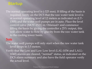 The normal operating level is (-325 mm). If filling of the basin is
required, verify on the DCS that the raw water tank level is
at normal operating level of 12 meters as indicated on (LT-
1505) and the water well pumps are in auto. Place the level
control valve (MOV-1521) in <Manual> and commence
filling the basin by giving the controller a 25% output, this
will allow water to flow by gravity from the raw water tank
to the cooling tower basin.
Note
The water well pumps will only start when the raw water tank
level drops to 3.5 meters.
Verify that the Low and Low Low level (LAL-1036 and LALL-
1040) alarms are cleared, “normal” status, as indicated on the
DCS alarm summary and also have the field operator verify
the actual level.
Prepared by: Mohammad Shoeb Siddiqui
 