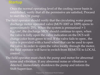 Once the normal operating level of the cooling tower basin is
established, verify that all the permissive are satisfied, Proceed
to start the CW pump .
The field operator should verify that the circulating water pump
discharge motor operated valve (MOV-1007 or 1009) opens to
approximately 25%. When the system is pressurized > 1
Kg/cm², the discharge MOV should continue to open, when
the valve is fully open the valve indication on the DCS will
change color from green to red. If the valve fails to open , the
valve is provided with a hand wheel that can be used to open
the valve. In order to open the valve locally through the motor,
the field operator will have to switch from REMOTE to LOCAL
control.
The field operator must check the pump and motor for abnormal
noise and vibration. If any abnormal noise or vibration is
detected, immediately shutdown the pump and inform the
Shift Supervisor.
Prepared by: Mohammad Shoeb Siddiqui
 