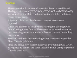  The system should be vented once circulation is established.
The high point vents (GW-GA-06, GW-GA-07 and GW-GA-08)
are located on the Main condenser water box inlet, outlet and
return respectively.
 Align and place the plate heat exchangers in service as
required.
 Check the gearbox oil level before starting the cooling tower
fans. Cooling tower fans will be started as required to control
the circulating water temperature. Proceed to start the cooling
tower fans
 Start and maintain the circulating water chemistry as per the
Plant Chemistry Manual.
 Place the Blowdown system in service by opening (CW-GA-01)
as required to control the Total Dissolve Solids (TDS) as per the
Chemistry manual.
Prepared by: Mohammad Shoeb Siddiqui
 