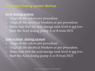 Acid dosing system
 Align all the valves per procedure.
 Align all the electrical breakers as per procedure.
 Make sure that the acid storage tank level is not low.
 Start the Acid dosing pump A or B from DCS
Anti-scalant dosing system
 Align all the valves per procedure.
 Align all the electrical breakers as per procedure.
 Make sure that the acid storage tank level is not low.
 Start the Acid dosing pump A or B from DCS
Prepared by: Mohammad Shoeb Siddiqui
 