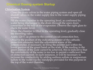Chlorination System
 Close the drain valves in the water piping system and open all
shutoff valves in the water supply line to the water supply piping
system.
 Fill the water chamber to the operating level, as confirmed by
water being discharged to the drain through the open drain
connection in the rear of the evaporator. Observe the sight glass to
check the water level.
 When the chamber is filled to the operating level, gradually close
the throttling valve.
 Apply 120 V. ac power to the control circuit connection box.
 Observe the position of the indicating pointer of the cathodic
protection ammeter; turn the adjustment screw of the
potentiometer, if necessary, to bring the pointer just within the
lower portion of the green band on the scale. If the reading in the
green portion of the scale cannot be achieved, this is indicative that
the conductivity of the water is too low to permit a sufficient flow
of protection current. In such instances, it will be necessary to
increase the conductivity by adding sodium sulfate or magnesium
sulfate to the water via the standpipe provided for this purpose in
the top of the water chamber.
Prepared by: Mohammad Shoeb Siddiqui
 