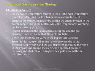 Chlorination System
 Set the water temperature control to 155 oF, the high temperature
control to 170 oF and the low temperature control to 140 oF.
 Energize the immersion heater by closing the circuit breaker in the
power supply line to the heater. While the Evaporator is warming
up, leak test all piping.
 Inspect all joints in the liquid chemical supply and the gas
discharge lines to ensure that the joints are tight.
 Verify that the blow-off valve in the bypass line is closed.
 To test for leaks, open all in-line valves between the liquid
chemical supply valve and the gas dispenser, including the valve
in the bypass line around the electrically operated pressure
reducing and shut-off valve, to provide a path around the de-
energized valve.
Prepared by: Mohammad Shoeb Siddiqui
 