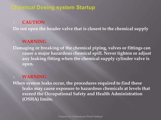  CAUTION
Do not open the header valve that is closest to the chemical supply
 WARNING
Damaging or breaking of the chemical piping, valves or fittings can
cause a major hazardous chemical spill. Never tighten or adjust
any leaking fitting when the chemical supply cylinder valve is
open.
 WARNING
When system leaks occur, the procedures required to find these
leaks may cause exposure to hazardous chemicals at levels that
exceed the Occupational Safety and Health Administration
(OSHA) limits.
Prepared by: Mohammad Shoeb Siddiqui
 