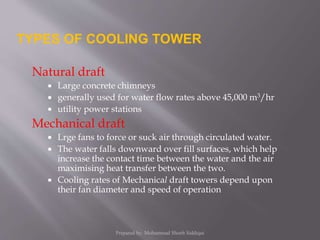 Natural draft
 Large concrete chimneys
 generally used for water flow rates above 45,000 m3/hr
 utility power stations
Mechanical draft
 Lrge fans to force or suck air through circulated water.
 The water falls downward over fill surfaces, which help
increase the contact time between the water and the air
maximising heat transfer between the two.
 Cooling rates of Mechanical draft towers depend upon
their fan diameter and speed of operation
TYPES OF COOLING TOWER
Prepared by: Mohammad Shoeb Siddiqui
 
