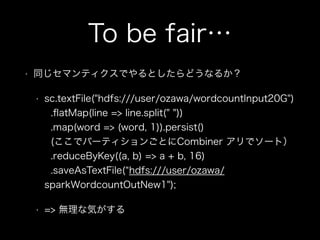 To be fair… 
• 同じセマンティクスでやるとしたらどうなるか？ 
• sc.textFile("hdfs:///user/ozawa/wordcountInput20G") 
.flatMap(line => line.split(" ")) 
.map(word => (word, 1)).persist() 
(ここでパーティションごとにCombiner アリでソート） 
.reduceByKey((a, b) => a + b, 16) 
.saveAsTextFile(“hdfs:///user/ozawa/　　 
sparkWordcountOutNew1"); 
• => 無理な気がする 
 