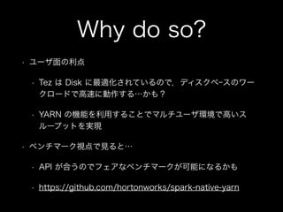 Why do so? 
• ユーザ面の利点 
• Tez は Disk に最適化されているので，ディスクベｰスのワー 
クロードで高速に動作する…かも？ 
• YARN の機能を利用することでマルチユーザ環境で高いス 
ループットを実現 
• ベンチマーク視点で見ると… 
• API が合うのでフェアなベンチマークが可能になるかも 
• https://github.com/hortonworks/spark-native-yarn 
 