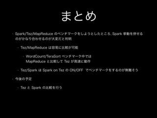 まとめ 
• Spark/Tez/MapReduce のベンチマークをしようとしたところ, Spark 挙動を併せる 
のがかなり合わせるのが大変だと判明 
• Tez/MapReduce は容易に比較が可能 
• WordCount/TeraSort ベンチマーク中では 
MapReduce と比較して Tez が高速に動作 
• Tez/Spark は Spark on Tez の ON/OFF でベンチマークをするのが無難そう 
• 今後の予定 
• Tez と Spark の比較を行う 
! 
