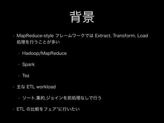 背景 
• MapReduce-style フレームワークでは Extract, Transform, Load 
処理を行うことが多い 
• Hadoop/MapReduce 
• Spark 
• Tez 
• 主な ETL workload 
• ソート,集約,ジョインを前処理なしで行う 
• ETL の比較をフェア”に行いたい 
 