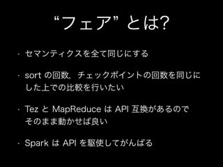 “フェア” とは? 
• セマンティクスを全て同じにする 
• sort の回数，チェックポイントの回数を同じに 
した上での比較を行いたい 
• Tez と MapReduce は API 互換があるので 
そのまま動かせば良い 
• Spark は API を駆使してがんばる 
 