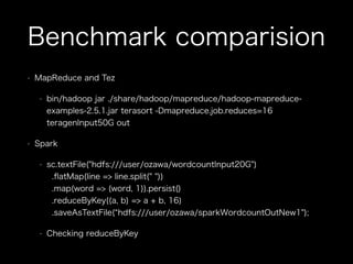 Benchmark comparision 
• MapReduce and Tez 
• bin/hadoop jar ./share/hadoop/mapreduce/hadoop-mapreduce-examples- 
2.5.1.jar terasort -Dmapreduce.job.reduces=16 
teragenInput50G out 
• Spark 
• sc.textFile("hdfs:///user/ozawa/wordcountInput20G") 
.flatMap(line => line.split(" ")) 
.map(word => (word, 1)).persist() 
.reduceByKey((a, b) => a + b, 16) 
.saveAsTextFile(“hdfs:///user/ozawa/sparkWordcountOutNew1"); 
• Checking reduceByKey 
 