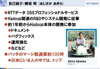 Copyright © 2014 NTT DATA Corporation 2 
 
NTTデータ OSSプロフェッショナルサービス 
 
Hadoop関連のR&Dやシステム開発に従事 
 
約1年前からHadoop本体の開発に参加 
 
ドキュメント 
 
バグフィックス 
 
運用強化 
 
などなど 
 
パッチのマージ数通算約100件 
 
日本にいる人の中では、トップ 
自己紹介：鯵坂 明 (あじさか あきら)  