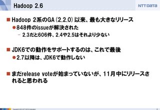 Copyright © 2014 NTT DATA Corporation 3 
 
Hadoop 2系のGA(2.2.0)以来、最も大きなリリース 
 
848件のissueが解決された 
- 
2.3だと606件、2.4や2.5はそれより少ない 
 
JDK6での動作をサポートするのは、これで最後 
 
2.7以降は、JDK6で動作しない 
 
まだrelease voteが始まっていないが、11月中にリリースさ れると思われる 
Hadoop 2.6  