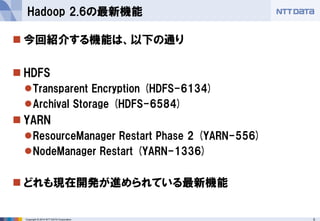 Copyright © 2014 NTT DATA Corporation 5 
 
今回紹介する機能は、以下の通り 
 
HDFS 
 
Transparent Encryption (HDFS-6134) 
 
Archival Storage (HDFS-6584) 
 
YARN 
 
ResourceManager Restart Phase 2 (YARN-556) 
 
NodeManager Restart (YARN-1336) 
 
どれも現在開発が進められている最新機能 
Hadoop 2.6の最新機能  