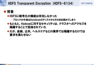 Copyright © 2014 NTT DATA Corporation 6 
 
背景 
 
HDFSに暗号化の機能は存在しなかった 
- 
ブロックの中身はDataNodeのディスクからそのまま読めてしまう 
 
もともと、Hadoopに対するセキュリティは、クラスタへのアクセスを 隔離することで担保されていた 
 
だが、金融、公共、ヘルスケアなどの業界では隔離するだけでは 要求を満たせない 
HDFS Transparent Encryption (HDFS-6134)  