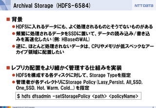 Copyright © 2014 NTT DATA Corporation 8 
 
背景 
 
HDFSに入れるデータにも、よく処理されるものとそうでないものがある 
 
頻繁に処理されるデータをSSDに置いて、データの読み込み/書き込 みを高速化したい(例: HBaseのWAL) 
 
逆に、ほとんど処理されないデータは、CPUやメモリが低スペックなアー カイブ領域に配置したい 
 
レプリカ配置をより細かく管理する仕組みを実装 
 
HDFSを構成する各ディスクに対して、Storage Typeを指定 
 
管理者が各ディレクトリにStorage Policy(Lasy_Persist, All_SSD, One_SSD, Hot, Warm, Cold...)を指定 
Archival Storage (HDFS-6584) 
$ hdfs dfsadmin -setStoragePolicy <path> <policyName>  