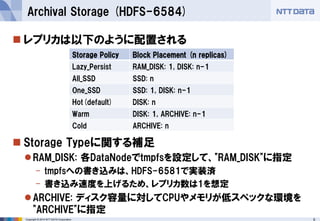 Copyright © 2014 NTT DATA Corporation 9 
 
レプリカは以下のように配置される 
Storage Typeに関する補足 
RAM_DISK: 各DataNodeでtmpfsを設定して、"RAM_DISK"に指定 
-tmpfsへの書き込みは、HDFS-6581で実装済 
-書き込み速度を上げるため、レプリカ数は1を想定 
ARCHIVE: ディスク容量に対してCPUやメモリが低スペックな環境を "ARCHIVE"に指定 
Archival Storage (HDFS-6584) 
Storage Policy 
Block Placement (n replicas) 
Lazy_Persist 
RAM_DISK: 1, DISK: n-1 
All_SSD 
SSD: n 
One_SSD 
SSD: 1, DISK: n-1 
Hot(default) 
DISK: n 
Warm 
DISK: 1, ARCHIVE: n-1 
Cold 
ARCHIVE: n  