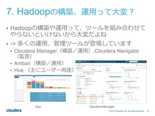 7. Hadoopの構築、運用って大変？ 
• Hadoopの構築や運用って、ツールを組み合わせて 
やらないといけないから大変だよね 
• -> 多くの運用、管理ツールが登場しています 
• Cloudera Manager（構築／運用）,Cloudera Navigator 
© 2014 Cloudera, Inc. All rights reserved. 10 
（監査） 
• Ambari（構築／運用） 
• Hue （主にユーザー用途） 
Hue Cloudera Manager 
 