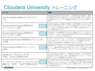 Cloudera University トレーニング 
© 2014 Cloudera, Inc. All rights reserved. 12 
コース概要 
Cloudera Apache Hadoop エッセンシャル 
1 日 
なぜHadoopが存在しているのか、いつ利用するのが適切か、拡張 
を成功させるために必要なリソースは何かを学習します。Hadoop 
の主要なコンポーネントと広範囲なHadoopエコシステムを紹介し 
ます。 
Cloudera Apache Hadoop 開発者向け 
トレーニング4 日間 
HDFSとMapReduceの基本と同様に、APIを使用してどのようにプ 
ログラムを記述するのか、デバッグと最適化のテクニック、大きな 
ワークフローの管理方法を学習します。関連するApacheプロジェ 
クトの概要を紹介します。 
Cloudera Apache Hadoop 管理者向け 
トレーニング4 日間 
Hadoopシステム管理者のコンセプトと実務について、インストー 
ルと設定、デプロイにおける問題の診断と解決するための負荷分散 
とチューニングについて学習します。 
Cloudera Apache Spark 開発者向けトレーニング 
３日間 
バッチ、ストリーミング、インタラクティブな分析を組み合わせた 
完全に統合したビッグデータアプリケーションを構築するために、 
Apache Sparkを使用した開発者のためのコースです。 
Cloudera Apache HBase トレーニング 
4日間 
低遅延クエリと高スループットを実現するための分散データストア 
として、HBaseの使用方法を学習します。本コースではスキーマ設 
計、アプリケーションの作成、設定とメンテナンスも網羅していま 
す。 
Cloudera データサイエンス入門 
3日間（日本での開催は未定） 
Apache Hadoopで分析とデータ変換を行うための、2つの人気のあ 
るApacheプロジェクト、HiveとPigの使用方法について、フィルタ、 
結合、ユーザー定義関数などを学習します。 
データサイエンス入門：レコメンドシステムを 
構築する3日間（日本での開催は未定） 
データサイエンティストとは何か、解決できる問題は何か、異なる 
業界においてデータからビジネスの価値を導くために現実的な課題 
に適用する方法について学習します。自動化されたレコメンダシス 
テムを実装します。 
 