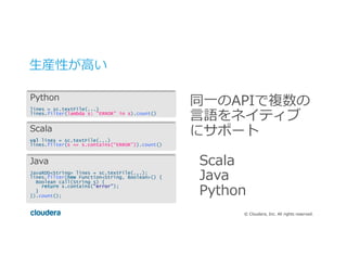 ©  Cloudera,  Inc.  All  rights  reserved.
⽣生産性が⾼高い
同⼀一のAPIで複数の
⾔言語をネイティブ
にサポート
Scala
Java
Python
Python
lines = sc.textFile(...)
lines.filter(lambda s: “ERROR” in s).count()
Scala
val lines = sc.textFile(...)
lines.filter(s => s.contains(“ERROR”)).count()
Java
JavaRDD<String> lines = sc.textFile(...);
lines.filter(new Function<String, Boolean>() {
Boolean call(String s) {
return s.contains(“error”);
}
}).count();
 