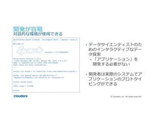 ©  Cloudera,  Inc.  All  rights  reserved.
開発が容易易
対話的な環境が使⽤用できる
•  データサイエンティストのた
めのインタラクティブなデー
タ探索索
•  「アプリケーション」を
開発する必要がない
•  開発者は実際のシステムでア
プリケーションのプロトタイ
ピングができる
percolateur:spark srowen$ ./bin/spark-shell --master local[*]
...
Welcome to
____ __
/ __/__ ___ _____/ /__
_ / _ / _ `/ __/ '_/
/___/ .__/_,_/_/ /_/_ version 1.5.0-SNAPSHOT
/_/
Using Scala version 2.10.4
(Java HotSpot(TM) 64-Bit Server VM, Java 1.8.0_51)
Type in expressions to have them evaluated.
Type :help for more information.
...
scala> val words = sc.textFile("file:/usr/share/dict/words")
...
words: org.apache.spark.rdd.RDD[String] =
MapPartitionsRDD[1] at textFile at <console>:21
scala> words.count
...
res0: Long = 235886
scala>
 