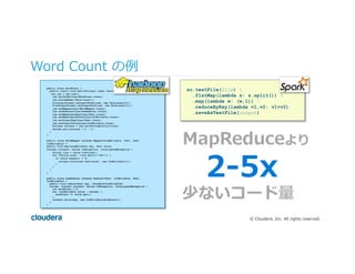©  Cloudera,  Inc.  All  rights  reserved.
Word  Count  の例例
public class WordCount {
public static void main(String[] args) throws Exception {
Job job = new Job();
job.setJarByClass(WordCount.class);
job.setJobName("Word Count");
FileInputFormat.setInputPaths(job, new Path(args[0]));
FileOutputFormat.setOutputPath(job, new Path(args[1]));
job.setMapperClass(WordMapper.class);
job.setReducerClass(SumReducer.class);
job.setMapOutputKeyClass(Text.class);
job.setMapOutputValueClass(IntWritable.class);
job.setOutputKeyClass(Text.class);
job.setOutputValueClass(IntWritable.class);
boolean success = job.waitForCompletion(true);
System.exit(success ? 0 : 1);
}
}
public class WordMapper extends Mapper<LongWritable, Text, Text,
IntWritable> {
public void map(LongWritable key, Text value,
Context context) throws IOException, InterruptedException {
String line = value.toString();
for (String word : line.split("W+")) {
if (word.length() > 0)
context.write(new Text(word), new IntWritable(1));
}
}
}
}
public class SumReducer extends Reducer<Text, IntWritable, Text,
IntWritable> {
public void reduce(Text key, Iterable<IntWritable>
values, Context context) throws IOException, InterruptedException {
int wordCount = 0;
for (IntWritable value : values) {
wordCount += value.get();
}
context.write(key, new IntWritable(wordCount));
}
}
sc.textFile(file) 
.flatMap(lambda s: s.split()) 
.map(lambda w: (w,1)) 
.reduceByKey(lambda v1,v2: v1+v2)
.saveAsTextFile(output)
MapReduceより
2-‐‑‒5x
少ないコード量量
 