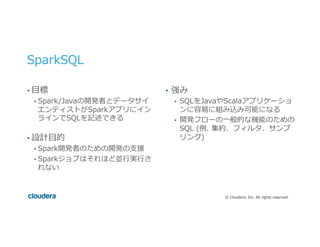 ©  Cloudera,  Inc.  All  rights  reserved.
SparkSQL
• ⽬目標
•  Spark/Javaの開発者とデータサイ
エンティストがSparkアプリにイン
ラインでSQLを記述できる
• 設計⽬目的
•  Spark開発者のための開発の⽀支援
•  Sparkジョブはそれほど並⾏行行実⾏行行さ
れない
•  強み
•  SQLをJavaやScalaアプリケーショ
ンに容易易に組み込み可能になる
•  開発フローの⼀一般的な機能のための
SQL  (例例.  集約、フィルタ、サンプ
リング)
 