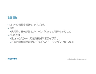 ©  Cloudera,  Inc.  All  rights  reserved.
MLlib
•  Sparkの機械学習(ML)ライブラリ
•  ⽬目的
• 実⽤用的な機械学習をスケーラブルおよび簡単にすること
•  MLlibとは
• Sparkのスケール可能な機械学習ライブラリ
• ⼀一般的な機械学習アルゴリズムとユーティリティからなる
 