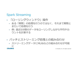 ©  Cloudera,  Inc.  All  rights  reserved.
Spark  Streaming
•  「ローリングウィンドウ」操作
•  ある「期間」の処理理を⾏行行うのではなく、それまで期間と
またいで処理理を⾏行行う
•  例例:  直近5分間のデータをローリングしながら平均やカ
ウントを計算する
•  バッチとストリーミング処理理との組み合わせ
•  ストリーミングデータにMLlibなどの組み合わせが可能
に
 