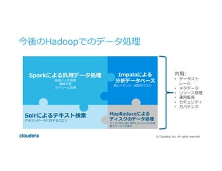 ©  Cloudera,  Inc.  All  rights  reserved.
今後のHadoopでのデータ処理理
Sparkによる汎⽤用データ処理理
⾼高速バッチ処理理
機械学習
ストリーム処理理
 　Impalaによる
 　分析データベース
低レイテンシ・超並⾏行行クエリ
Solrによるテキスト検索索
テキストデータに対するクエリ
MapReduceによる
ディスクのデータ処理理
ディスクIOに強く依存したジョブの⼤大規
模スケールでの実⾏行行
共有:
•  データスト
レージ
•  メタデータ
•  リソース管理理
•  運⽤用監視
•  セキュリティ
•  ガバナンス
 