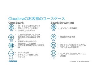 ©  Cloudera,  Inc.  All  rights  reserved.
Clouderaのお客様のユースケース
Core  Spark Spark  Streaming
•  ポートフォリオリスク分析
•  ETLパイプライン⾼高速化
•  20年年以上の株データ⾦金金融
医療療
•  ⼈人間の完全なゲノムから病
気の原因となる遺伝⼦子を特
定
•  医療療データセットから
Jaccardスコアを計算
ERP
•  光学式⽂文字認識識(OCR)と紙幣分
類
•  トレンド分析
•  ドキュメント分類(LDA)
•  不不正分析データ
サービ
ス
1010
•  オンライン不不正検知
⾦金金融
医療療
•  敗⾎血症の発⽣生予測
⼩小売
•  オンラインリコメンドシステム
•  リアルタイム在庫管理理
アドテ
ク
•  リアルタイム広告パフォーマン
ス分析
 