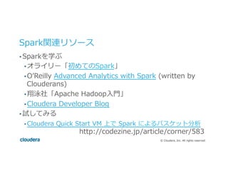 ©  Cloudera,  Inc.  All  rights  reserved.
Spark関連リソース
• Sparkを学ぶ
• オライリー「初めてのSpark」
• Oʼ’Reilly  Advanced  Analytics  with  Spark  (written  by  
Clouderans)
• 翔泳社「Apache  Hadoop⼊入⾨門」
• Cloudera  Developer  Blog
• 試してみる
• Cloudera  Quick  Start  VM  上で  Spark  によるバスケット分析 　 　 　 　
     　 　 　 　 　 　 　http://codezine.jp/article/corner/583
 