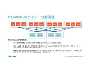 ©  Cloudera,  Inc.  All  rights  reserved.
MapReduceの主な利利点:
•  データの局所性:  ⾃自動的に計算処理理を分けてMapperを適切切に開始
•  フォールトトレランス:  中間結果を書き出してMapperが再実⾏行行できることが、コモディティ
ハードウェアで実⾏行行できる機能を意味している
•  線形なスケーラビリティ:問題に対して⼀一般的に拡張できる解決を記述するために、開発者に局
所性とプログラミングモデルの組み合わせ強要する
MapReduceとは？：分散処理理
Map Map Map Map Map Map Map Map Map Map Map Map
Reduce	
   Reduce Reduce	
   Reduce
 