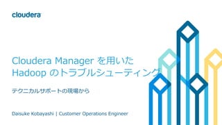 Cloudera Manager を⽤いた
Hadoop のトラブルシューティング
テクニカルサポートの現場から
Daisuke Kobayashi | Customer Operations Engineer
 