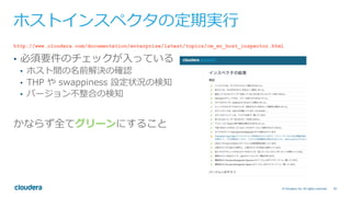 20© Cloudera, Inc. All rights reserved.
ホストインスペクタの定期実⾏
http://www.cloudera.com/documentation/enterprise/latest/topics/cm_mc_host_inspector.html
•  必須要件のチェックが⼊っている
•  ホスト間の名前解決の確認
•  THP や swappiness 設定状況の検知
•  バージョン不整合の検知
かならず全てグリーンにすること
 