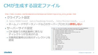 23© Cloudera, Inc. All rights reserved.
CMが⽣成する設定ファイル
http://www.cloudera.com/documentation/enterprise/latest/topics/cm_intro_primer.html
•  クライアント設定
•  /etc/XXX/conf (etc/hadoop/conf, /etc/hive/conf, ...)
•  ネームノードやデータノードなどのサーバープロセスは参照しない
•  サーバーサイド設定
•  CM 経由での再起動時に新たな
ディレクトリが⽣成される
•  ⾃動再起動時は以前のディレクトリを
使⽤
 