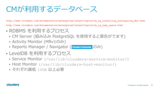 28© Cloudera, Inc. All rights reserved.
CMが利⽤するデータベース
http://www.cloudera.com/documentation/enterprise/latest/topics/cm_ig_installing_configuring_dbs.html
http://www.cloudera.com/documentation/enterprise/latest/topics/cm_ig_reqs_space.html
•  RDBMS を利⽤するプロセス
•  CM Server (組み込み PostgreSQL を使⽤すると警告がでます)
•  Activity Monitor (MRv1のみ)
•  Reports Manager / Navigator ( のみ)
•  LevelDB を利⽤するプロセス
•  Service Monitor (/var/lib/cloudera-service-monitor/)
•  Host Monitor (/var/lib/cloudera-host-monitor/)
•  それぞれ最低 10GB 以上必要
 