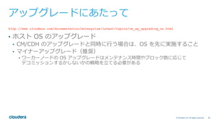 30© Cloudera, Inc. All rights reserved.
アップグレードにあたって
http://www.cloudera.com/documentation/enterprise/latest/topics/cm_ag_upgrading_os.html
•  ホスト OS のアップグレード
•  CM/CDH のアップグレードと同時に⾏う場合は、OS を先に実施すること
•  マイナーアップグレード（推奨）
•  ワーカーノードの OS アップグレードはメンテナンス時間やブロック数に応じて
デコミッションするかしないかの戦略を⽴てる必要がある
 