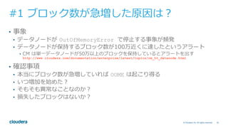 45© Cloudera, Inc. All rights reserved.
#1 ブロック数が急増した原因は？
•  事象
•  データノードが OutOfMemoryError で停⽌する事象が頻発
•  データノードが保持するブロック数が100万近くに達したというアラート
•  CM は単⼀データノードが50万以上のブロックを保持しているとアラートを出す
http://www.cloudera.com/documentation/enterprise/latest/topics/cm_ht_datanode.html
•  確認事項
•  本当にブロック数が急増していれば OOME は起こり得る
•  いつ増加を始めた？
•  そもそも異常なことなのか？
•  損失したブロックはないか？
 