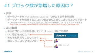 46© Cloudera, Inc. All rights reserved.
#1 ブロック数が急増した原因は？
•  事象
•  データノードが OutOfMemoryError で停⽌する事象が頻発
•  データノードが保持するブロック数が100万近くに達したというアラート
•  CM は単⼀データノードが50万以上のブロックを保持しているとアラートを出す
http://www.cloudera.com/documentation/enterprise/latest/topics/cm_ht_datanode.html
•  確認事項
•  本当にブロック数が急増していれば OOME は起こり得る
•  いつ増加を始めた？
•  そもそも異常なことなのか？
•  損失したブロックはないか？
??
hdfs fsck?
 